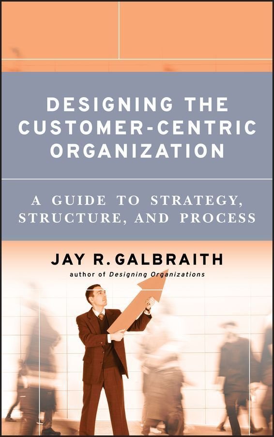 Designing the Customer-Centric Organization - A Guide to Strategy, Structure and Process