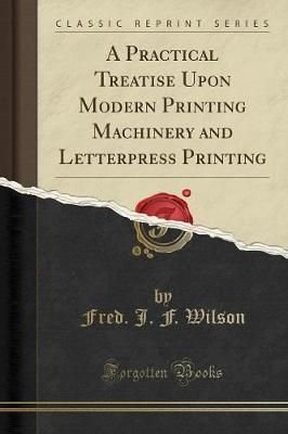 A Practical Treatise Upon Modern Printing Machinery and Letterpress Printing (Classic Reprint)